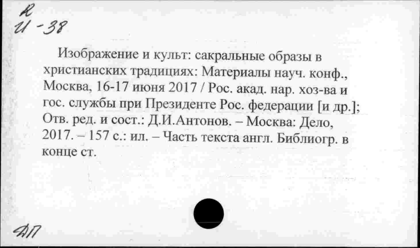 ﻿Изображение и культ: сакральные образы в христианских традициях: Материалы науч, конф., Москва. 16-17 июня 2017/ Рос. акад. нар. хоз-ва и гос. службы при Президенте Рос. федерации [и др.]; Отв. ред. и сост.: Д.И.Антонов. - Москва: Дело, 2017. - 157 с.: ил. - Часть текста англ. Библиогр. в конце ст.